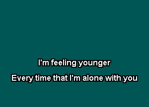 I'm feeling younger

Every time that I'm alone with you