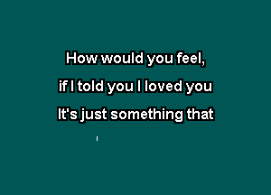 How would you feel,

'e got questions

we should not ask but