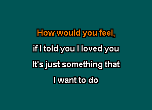 How would you feel,

ifl told you I loved you

lt'sjust something that

I want to do