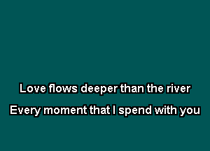 Love flows deeper than the river

Every moment that I spend with you