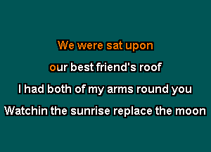 We were sat upon
our best friend's roof

I had both of my arms round you

Watchin the sunrise replace the moon