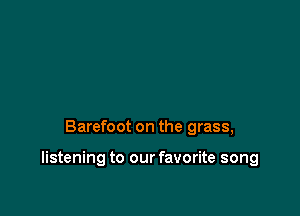 Barefoot on the grass,

listening to our favorite song