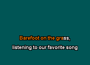Barefoot on the grass,

listening to our favorite song