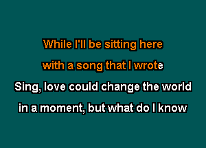 While I'll be sitting here

with a song that I wrote

Sing, love could change the world

in a moment. but what do I know