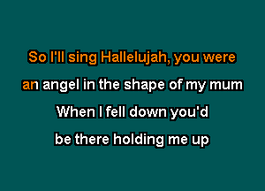 So I'll sing Hallelujah, you were
an angel in the shape of my mum

When I fell down you'd

be there holding me up