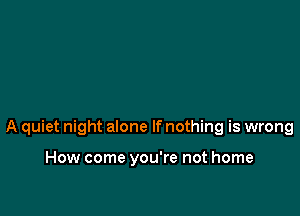 A quiet night alone If nothing is wrong

How come you're not home