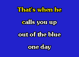 That's when he
calls you up

out of the blue

one day