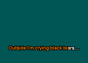 Outside I'm crying black tears...