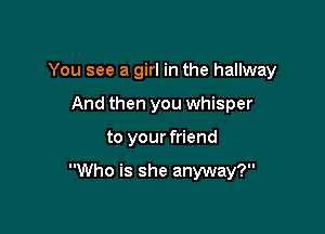 You see a girl in the hallway
And then you whisper

to your friend

Who is she anyway?