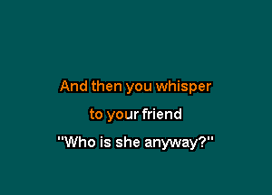 And then you whisper

to your friend

Who is she anyway?