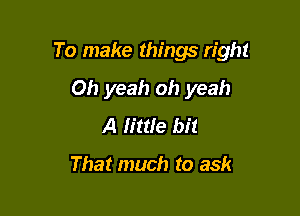 To make things right

Oh yeah oh yeah
A h'ttle bit

That much to ask