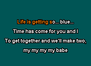 Life is getting so... blue...

Time has come for you and I

To get together and we'll make two,
my my my my babe