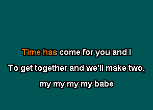 Time has come for you and I

To get together and we'll make two,
my my my my babe