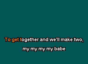 To get together and we'll make two,

my my my my babe