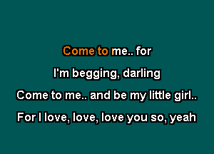 Come to me.. for

I'm begging, darling

Come to me.. and be my little girl..

Forl love, love, love you so, yeah