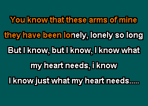 You know that these arms of mine
they have been lonely, lonely so long
But I know, but I know, I know what
my heart needs, i know

I knowjust what my heart needs .....