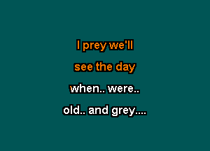 I prey we'll
see the day

when. were..

old.. and grey....