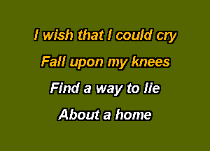 I wish that I could cry

Fail upon my knees
Find a way to lie

About a home
