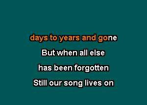 days to years and gone

But when all else
has been forgotten

Still our song lives on