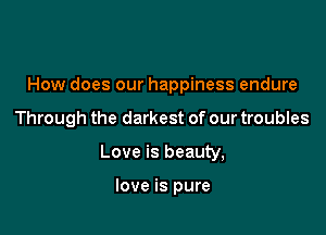 How does our happiness endure

Through the darkest of our troubles

Love is beauty,

love is pure