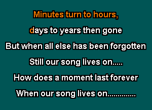 Minutes turn to hours,
days to years then gone
But when all else has been forgotten
Still our song lives on .....
How does a moment last forever

When our song lives on ..............