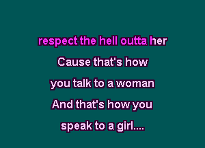 respect the hell outta her

Cause that's how
you talk to a woman
And that's how you

speak to a girl....