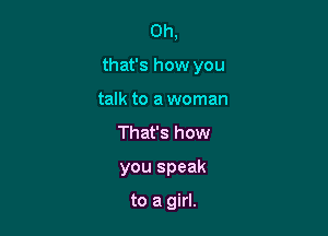 Oh,

that's how you

talk to a woman
That's how
you speak

to a girl.