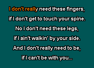 I don't really need these fingers,
ifl don't get to touch your spine.
No I don't need these legs,
if I ain't walkin' by your side.
And I don't really need to be,

ifl can't be with you...