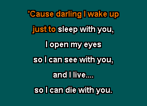 'Cause darling Iwake up

just to sleep with you,

I open my eyes
so I can see with you,
and I live....

so I can die with you.