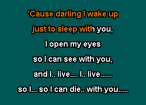 'Cause darling I wake up
just to sleep with you,
lopen my eyes
so I can see with you,

and I.. live.... l.. live ......

so I... so I can die.. with you .....