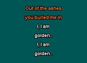 Out ofthe ashes
you buried me in
l, I am
golden.

Llam

golden.