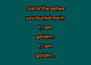 Out ofthe ashes
you buried me in
l, I am
golden.

Llam

golden.