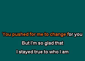 You pushed for me to change for you

But I'm so glad that

I stayed true to who I am