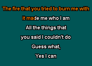 The fire that you tried to burn me with

it made me who I am
All the things that

you said I couldn't do
Guess what,

Yes I can