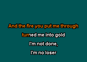 And the fire you put me through

turned me into gold
I'm not done,

I'm no loser