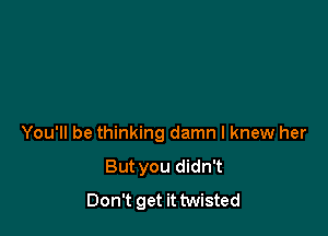 You'll be thinking damn I knew her
But you didn't
Don't get it twisted