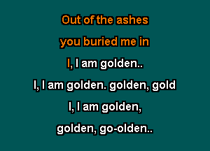 Out ofthe ashes
you buried me in

I, I am golden.

I, I am golden. golden, gold

I, I am golden,

golden, go-olden..