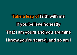 Take a leap of faith with me
lfyou believe honestly
That I am yours and you are mine

I know yowre scared, and so am I