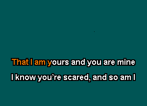 Thatl am yours and you are mine

I know you're scared, and so am I