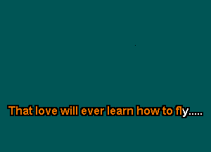 That love will ever learn how to fly .....