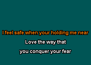 I feel safe when your holding me near

Love the way that

you conquer your fear