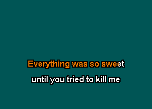 Everything was so sweet

until you tried to kill me