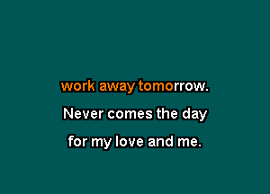 work away tomorrow.

Never comes the day

for my love and me.