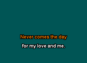 Never comes the day

for my love and me.