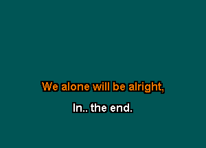 We alone will be alright,

In.. the end.