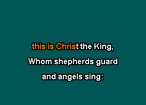 this is Christ the King,

Whom shepherds guard

and angels singz