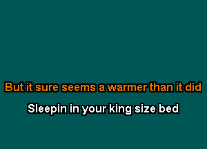 But it sure seems a warmer than it did

Sleepin in your king size bed