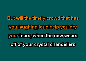 But will the timely crowd that has
you laughing loud help you dry
your tears, when the new wears

off of your crystal chandeliers
