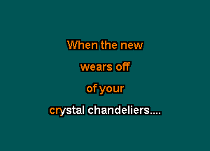 When the new

wears off

ofyour

crystal chandeliers...