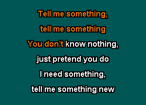 Tell me something,

tell me something

You dom know nothing,

just pretend you do
I need something,

tell me something new